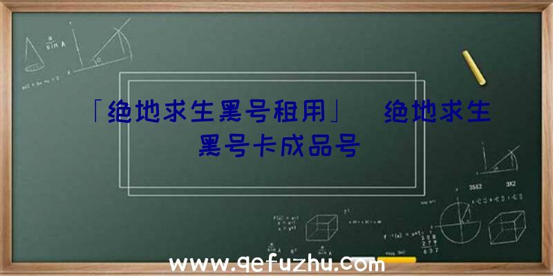 「绝地求生黑号租用」|绝地求生黑号卡成品号